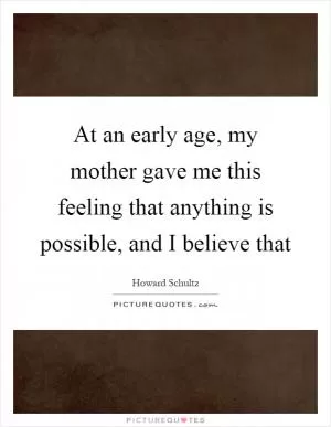 At an early age, my mother gave me this feeling that anything is possible, and I believe that Picture Quote #1