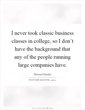 I never took classic business classes in college, so I don’t have the background that any of the people running large companies have Picture Quote #1