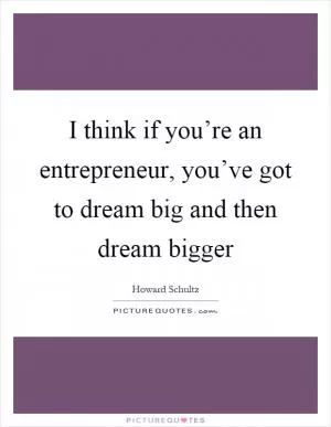 I think if you’re an entrepreneur, you’ve got to dream big and then dream bigger Picture Quote #1