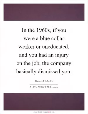In the 1960s, if you were a blue collar worker or uneducated, and you had an injury on the job, the company basically dismissed you Picture Quote #1