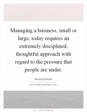 Managing a business, small or large, today requires an extremely disciplined, thoughtful approach with regard to the pressure that people are under Picture Quote #1