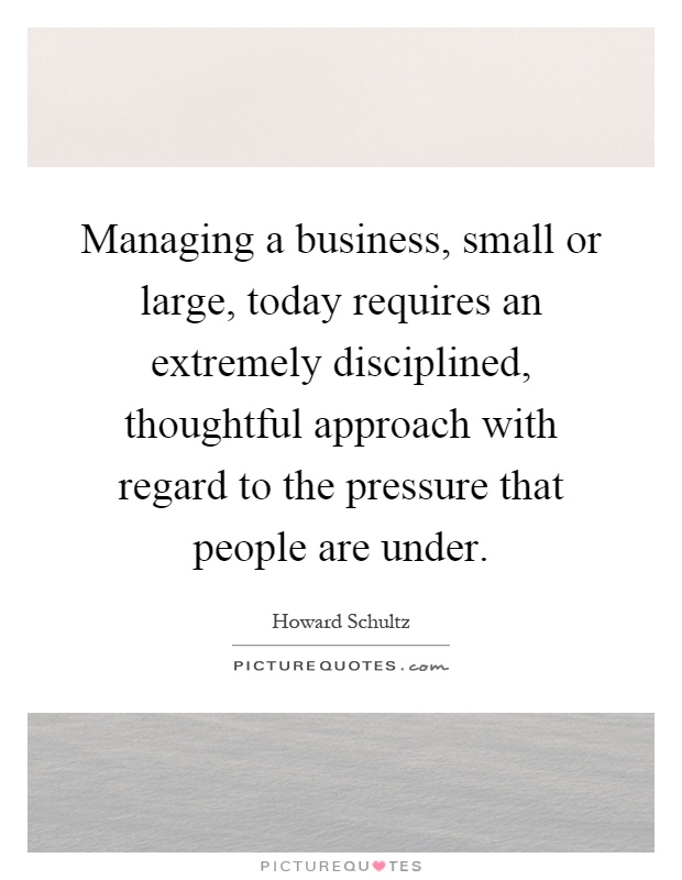 Managing a business, small or large, today requires an extremely disciplined, thoughtful approach with regard to the pressure that people are under Picture Quote #1