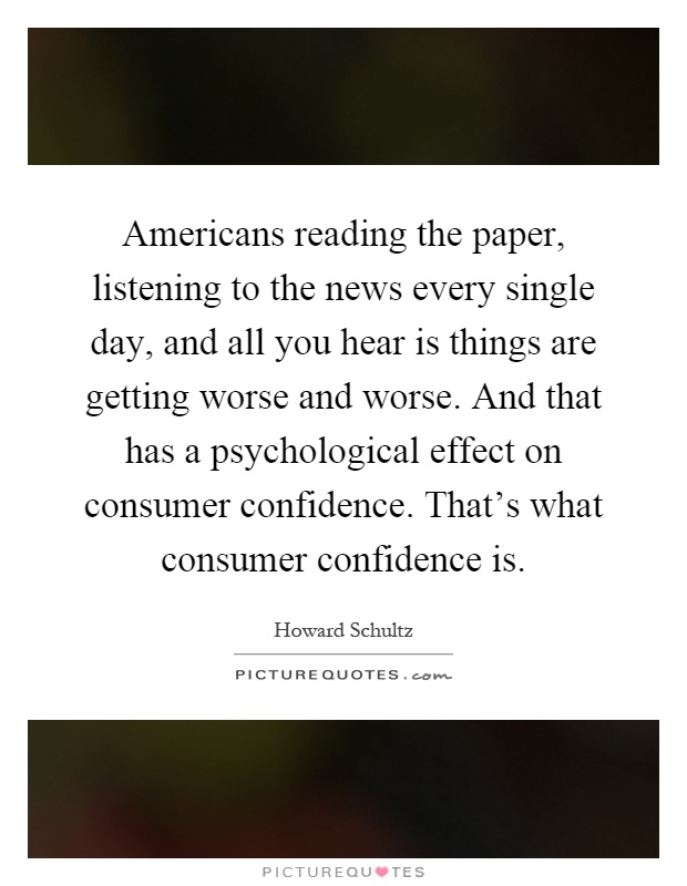 Americans reading the paper, listening to the news every single day, and all you hear is things are getting worse and worse. And that has a psychological effect on consumer confidence. That's what consumer confidence is Picture Quote #1