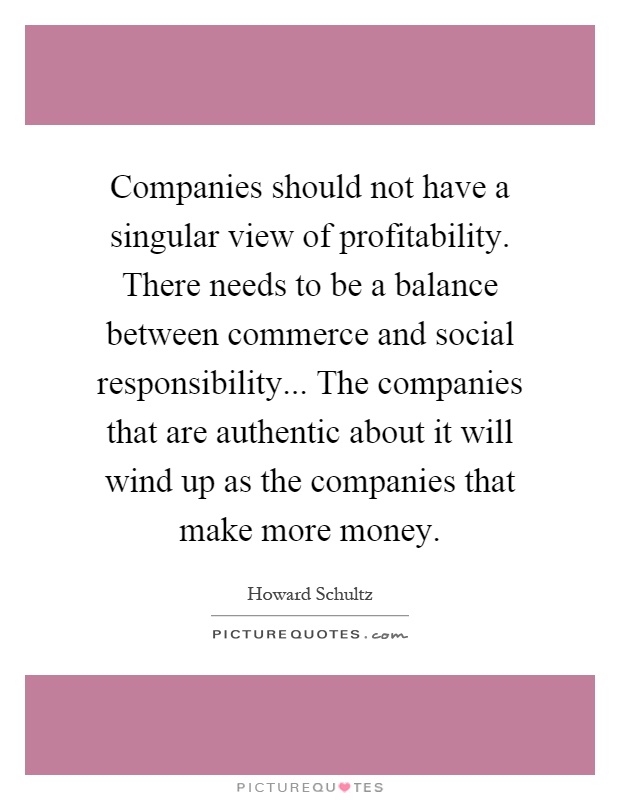 Companies should not have a singular view of profitability. There needs to be a balance between commerce and social responsibility... The companies that are authentic about it will wind up as the companies that make more money Picture Quote #1