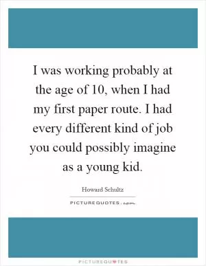 I was working probably at the age of 10, when I had my first paper route. I had every different kind of job you could possibly imagine as a young kid Picture Quote #1