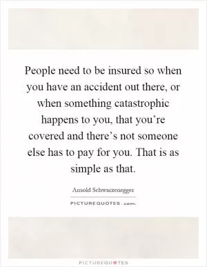 People need to be insured so when you have an accident out there, or when something catastrophic happens to you, that you’re covered and there’s not someone else has to pay for you. That is as simple as that Picture Quote #1