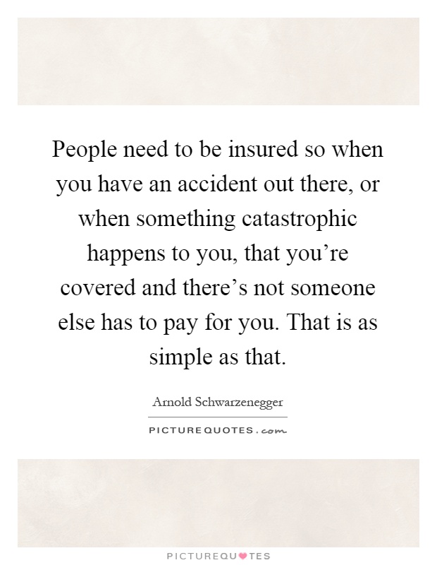 People need to be insured so when you have an accident out there, or when something catastrophic happens to you, that you're covered and there's not someone else has to pay for you. That is as simple as that Picture Quote #1
