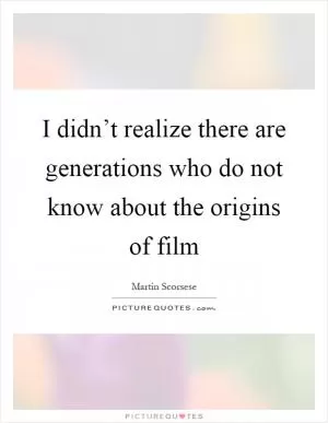 I didn’t realize there are generations who do not know about the origins of film Picture Quote #1