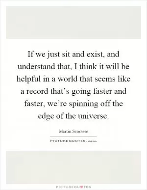 If we just sit and exist, and understand that, I think it will be helpful in a world that seems like a record that’s going faster and faster, we’re spinning off the edge of the universe Picture Quote #1