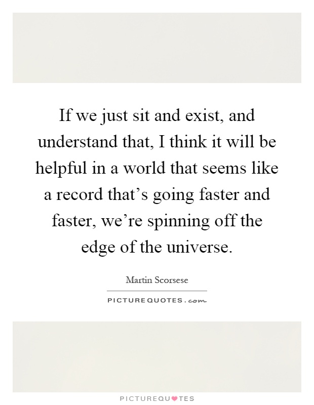 If we just sit and exist, and understand that, I think it will be helpful in a world that seems like a record that's going faster and faster, we're spinning off the edge of the universe Picture Quote #1