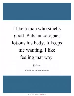 I like a man who smells good. Puts on cologne; lotions his body. It keeps me wanting. I like feeling that way Picture Quote #1