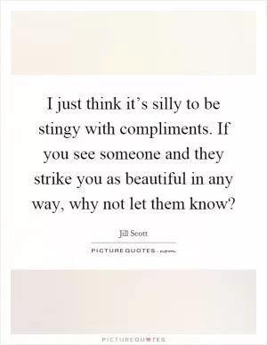 I just think it’s silly to be stingy with compliments. If you see someone and they strike you as beautiful in any way, why not let them know? Picture Quote #1
