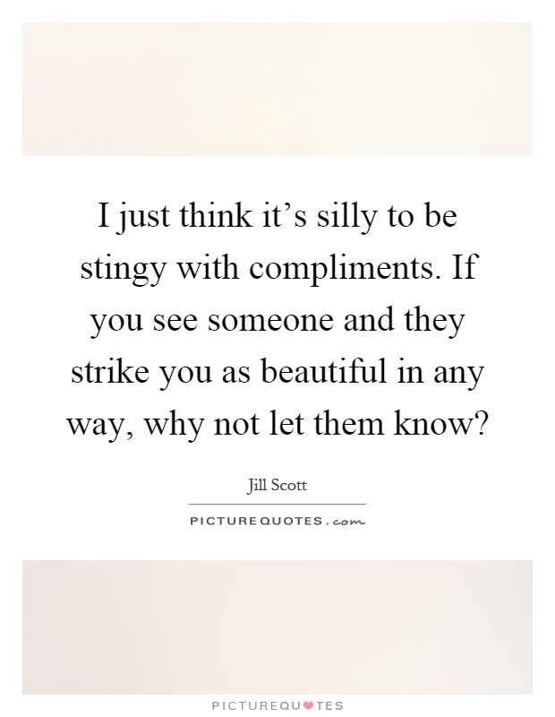 I just think it's silly to be stingy with compliments. If you see someone and they strike you as beautiful in any way, why not let them know? Picture Quote #1
