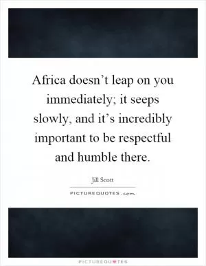 Africa doesn’t leap on you immediately; it seeps slowly, and it’s incredibly important to be respectful and humble there Picture Quote #1