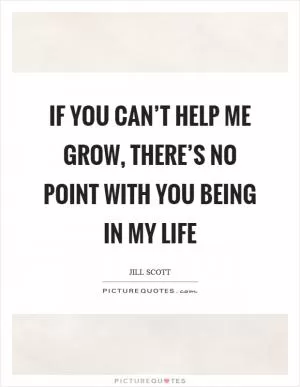 If you can’t help me grow, there’s no point with you being in my life Picture Quote #1
