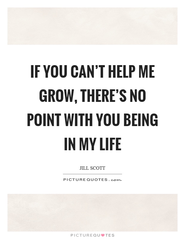If you can't help me grow, there's no point with you being in my life Picture Quote #1