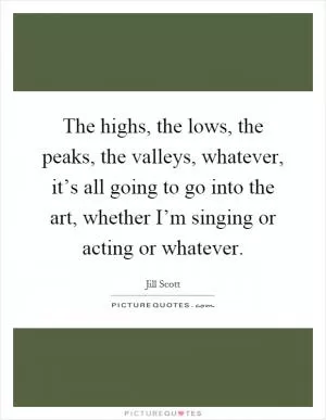 The highs, the lows, the peaks, the valleys, whatever, it’s all going to go into the art, whether I’m singing or acting or whatever Picture Quote #1