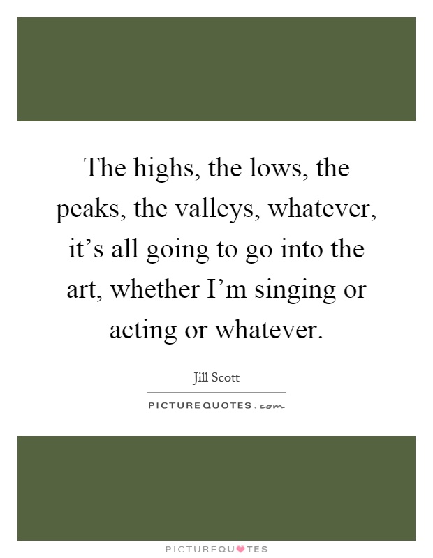 The highs, the lows, the peaks, the valleys, whatever, it's all going to go into the art, whether I'm singing or acting or whatever Picture Quote #1