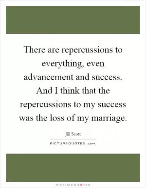 There are repercussions to everything, even advancement and success. And I think that the repercussions to my success was the loss of my marriage Picture Quote #1