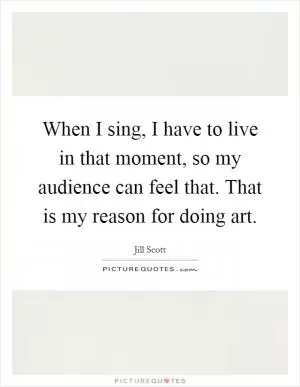 When I sing, I have to live in that moment, so my audience can feel that. That is my reason for doing art Picture Quote #1
