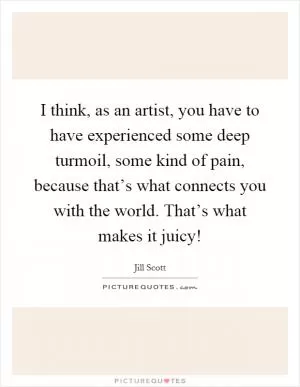 I think, as an artist, you have to have experienced some deep turmoil, some kind of pain, because that’s what connects you with the world. That’s what makes it juicy! Picture Quote #1
