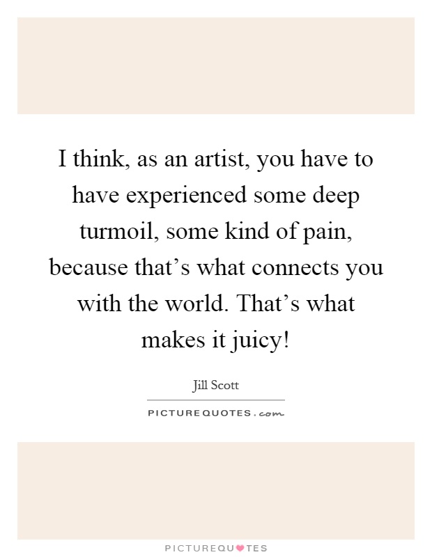 I think, as an artist, you have to have experienced some deep turmoil, some kind of pain, because that's what connects you with the world. That's what makes it juicy! Picture Quote #1