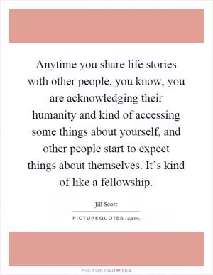 Anytime you share life stories with other people, you know, you are acknowledging their humanity and kind of accessing some things about yourself, and other people start to expect things about themselves. It’s kind of like a fellowship Picture Quote #1