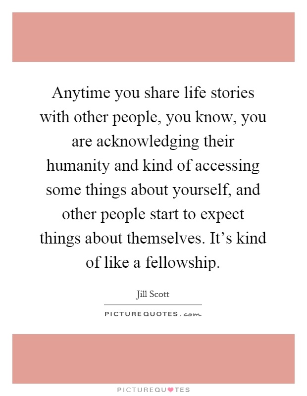 Anytime you share life stories with other people, you know, you are acknowledging their humanity and kind of accessing some things about yourself, and other people start to expect things about themselves. It's kind of like a fellowship Picture Quote #1
