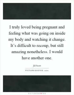 I truly loved being pregnant and feeling what was going on inside my body and watching it change. It’s difficult to recoup, but still amazing nonetheless. I would have another one Picture Quote #1