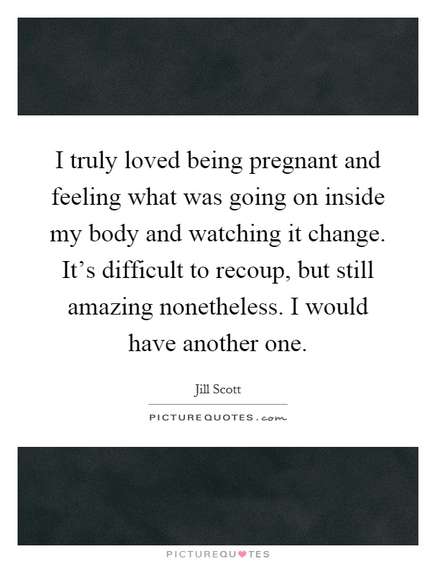 I truly loved being pregnant and feeling what was going on inside my body and watching it change. It's difficult to recoup, but still amazing nonetheless. I would have another one Picture Quote #1