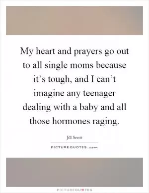 My heart and prayers go out to all single moms because it’s tough, and I can’t imagine any teenager dealing with a baby and all those hormones raging Picture Quote #1