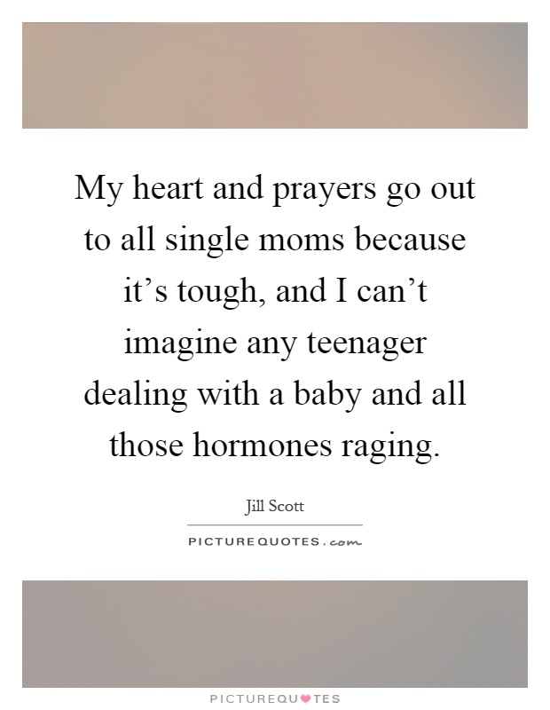 My heart and prayers go out to all single moms because it's tough, and I can't imagine any teenager dealing with a baby and all those hormones raging Picture Quote #1
