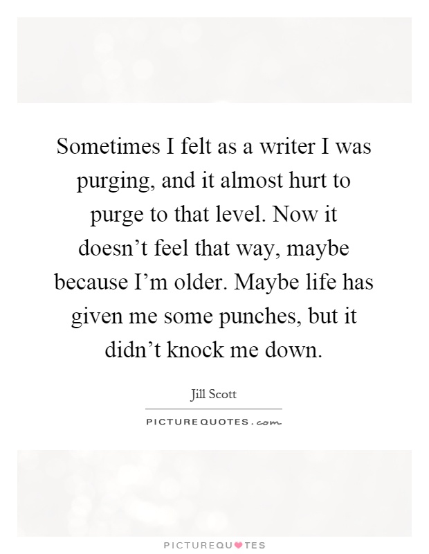Sometimes I felt as a writer I was purging, and it almost hurt to purge to that level. Now it doesn't feel that way, maybe because I'm older. Maybe life has given me some punches, but it didn't knock me down Picture Quote #1