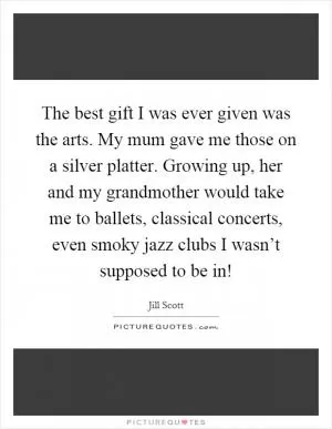 The best gift I was ever given was the arts. My mum gave me those on a silver platter. Growing up, her and my grandmother would take me to ballets, classical concerts, even smoky jazz clubs I wasn’t supposed to be in! Picture Quote #1