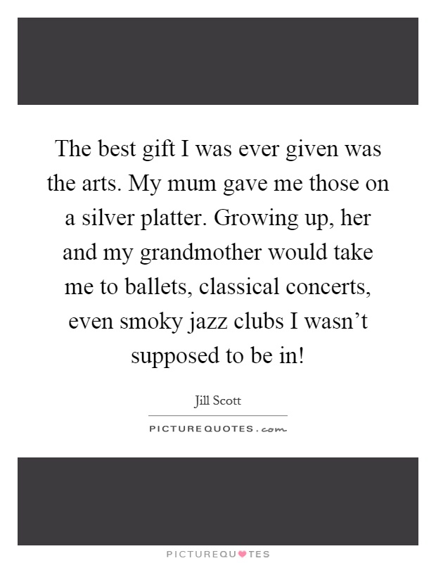 The best gift I was ever given was the arts. My mum gave me those on a silver platter. Growing up, her and my grandmother would take me to ballets, classical concerts, even smoky jazz clubs I wasn't supposed to be in! Picture Quote #1