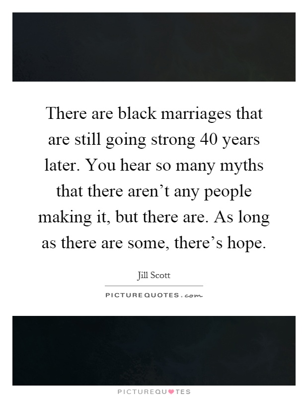 There are black marriages that are still going strong 40 years later. You hear so many myths that there aren't any people making it, but there are. As long as there are some, there's hope Picture Quote #1