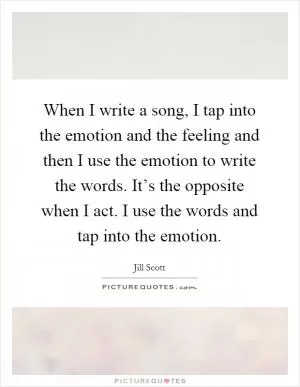 When I write a song, I tap into the emotion and the feeling and then I use the emotion to write the words. It’s the opposite when I act. I use the words and tap into the emotion Picture Quote #1