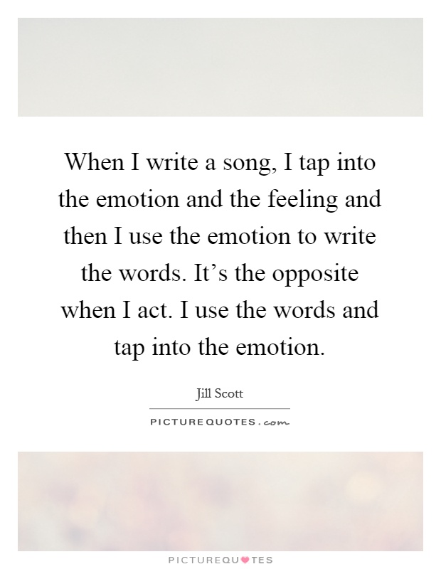 When I write a song, I tap into the emotion and the feeling and then I use the emotion to write the words. It's the opposite when I act. I use the words and tap into the emotion Picture Quote #1
