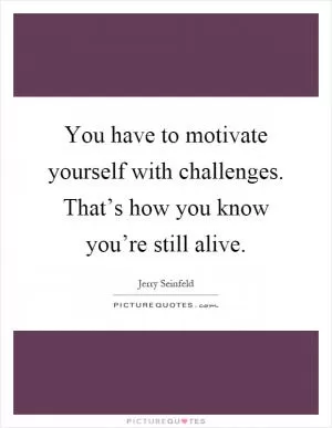You have to motivate yourself with challenges. That’s how you know you’re still alive Picture Quote #1