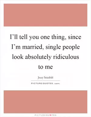 I’ll tell you one thing, since I’m married, single people look absolutely ridiculous to me Picture Quote #1