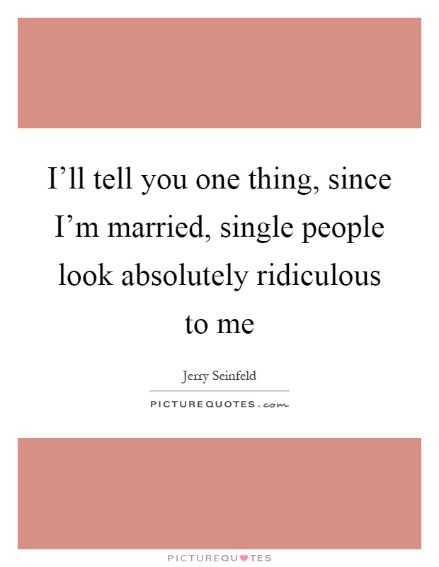 I'll tell you one thing, since I'm married, single people look absolutely ridiculous to me Picture Quote #1