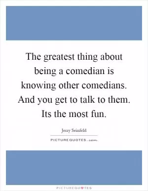 The greatest thing about being a comedian is knowing other comedians. And you get to talk to them. Its the most fun Picture Quote #1