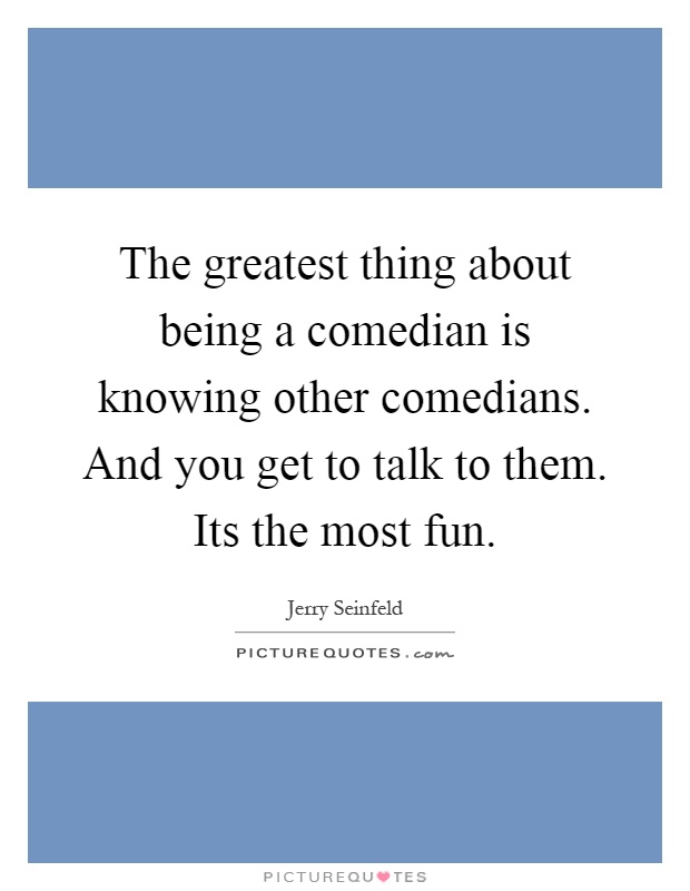The greatest thing about being a comedian is knowing other comedians. And you get to talk to them. Its the most fun Picture Quote #1