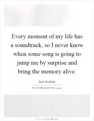 Every moment of my life has a soundtrack, so I never know when some song is going to jump me by surprise and bring the memory alive Picture Quote #1