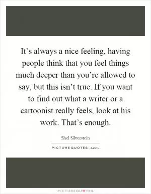 It’s always a nice feeling, having people think that you feel things much deeper than you’re allowed to say, but this isn’t true. If you want to find out what a writer or a cartoonist really feels, look at his work. That’s enough Picture Quote #1