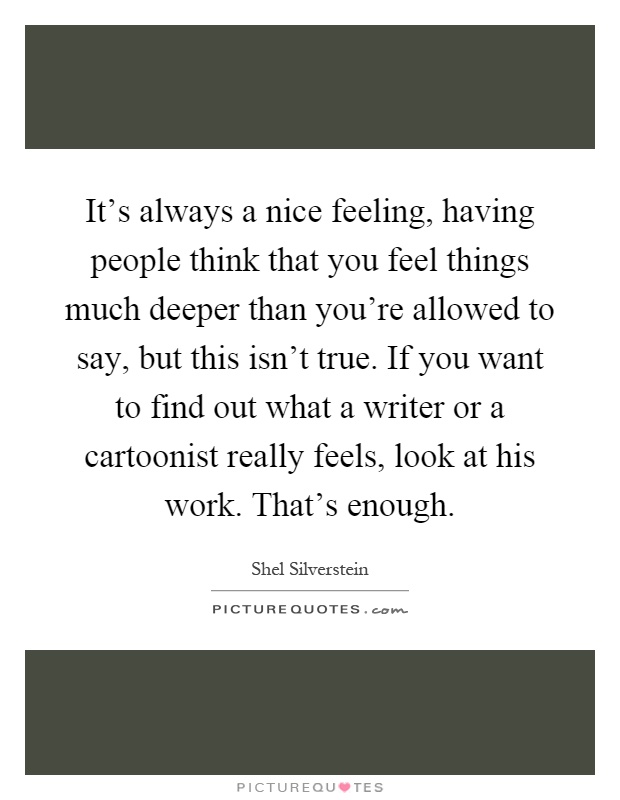 It's always a nice feeling, having people think that you feel things much deeper than you're allowed to say, but this isn't true. If you want to find out what a writer or a cartoonist really feels, look at his work. That's enough Picture Quote #1