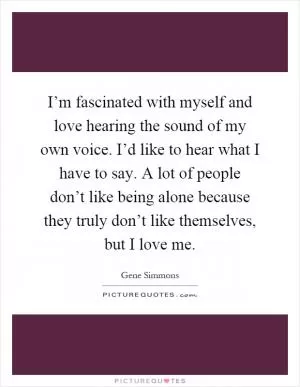 I’m fascinated with myself and love hearing the sound of my own voice. I’d like to hear what I have to say. A lot of people don’t like being alone because they truly don’t like themselves, but I love me Picture Quote #1