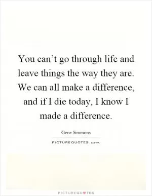 You can’t go through life and leave things the way they are. We can all make a difference, and if I die today, I know I made a difference Picture Quote #1