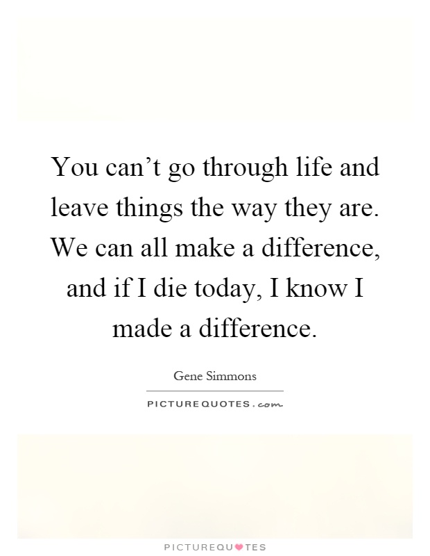 You can't go through life and leave things the way they are. We can all make a difference, and if I die today, I know I made a difference Picture Quote #1