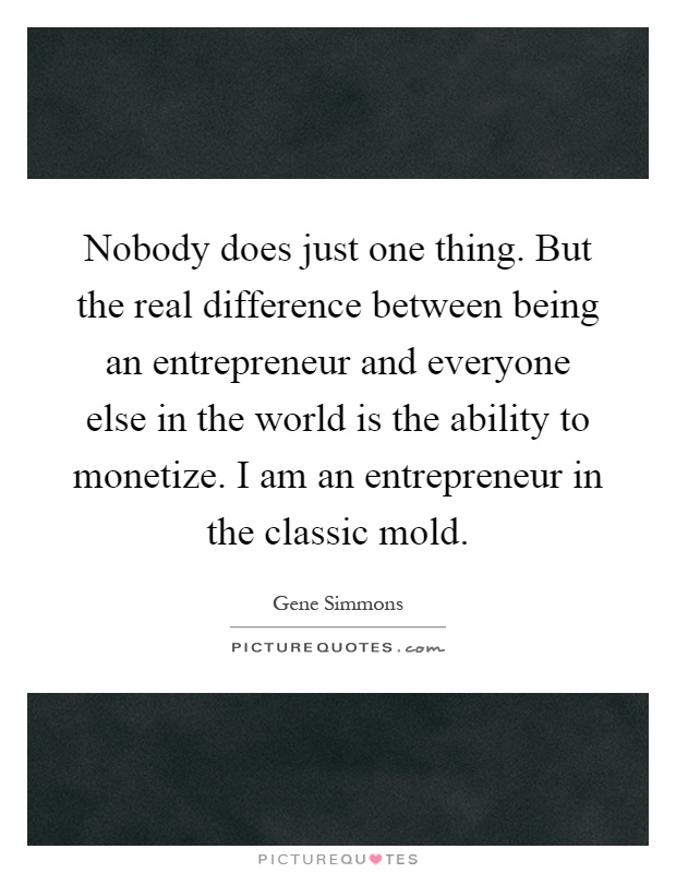 Nobody does just one thing. But the real difference between being an entrepreneur and everyone else in the world is the ability to monetize. I am an entrepreneur in the classic mold Picture Quote #1